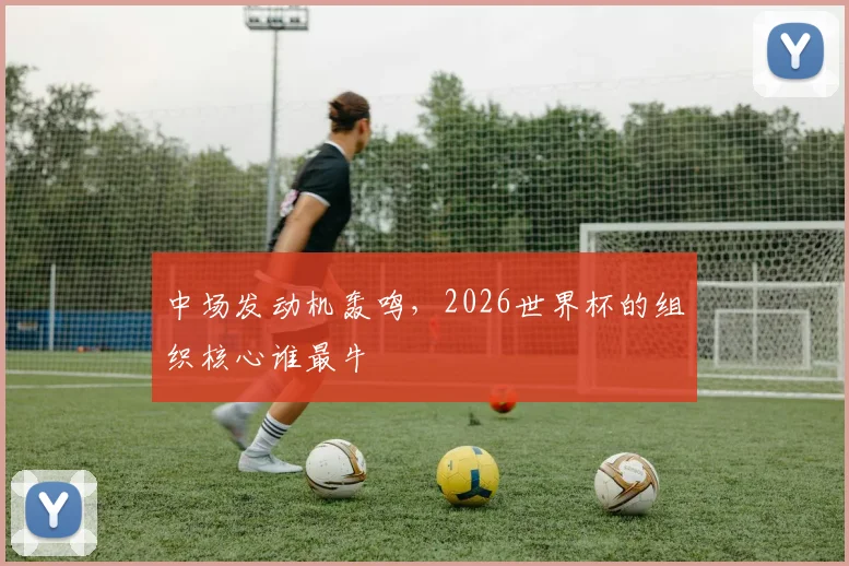 中场发动机轰鸣，2026世界杯的组织核心谁最牛